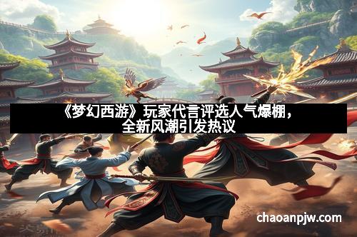 《梦幻西游》玩家代言评选人气爆棚，全新风潮引发热议